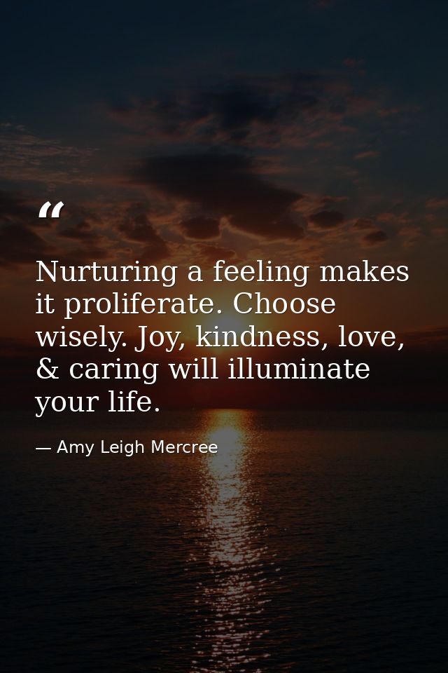 Nurturing a feeling makes it proliferate. Choose wisely. Joy, kindness, love, & caring will illuminate your life. — Amy Leigh Mercree