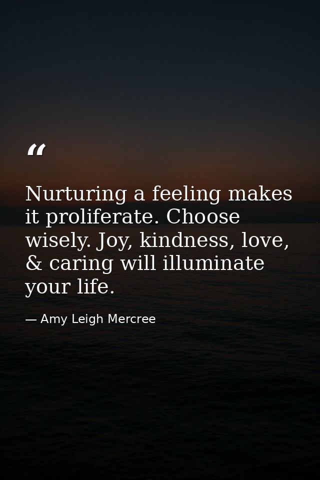 Nurturing a feeling makes it proliferate. Choose wisely. Joy, kindness, love, & caring will illuminate your life. — Amy Leigh Mercree