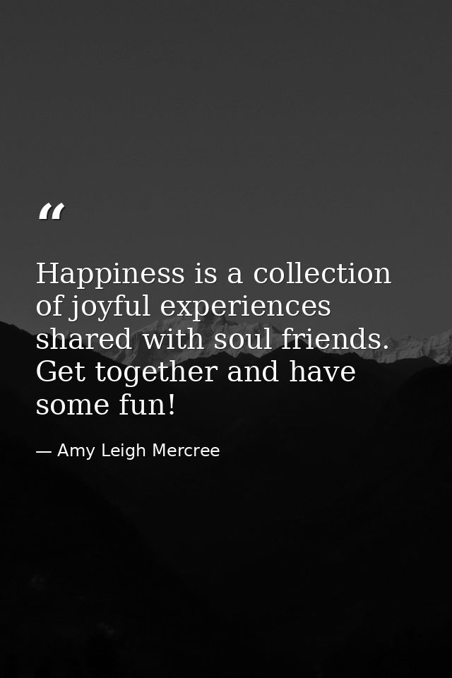 Happiness is a collection of joyful experiences shared with soul friends. Get together and have some fun! — Amy Leigh Mercree