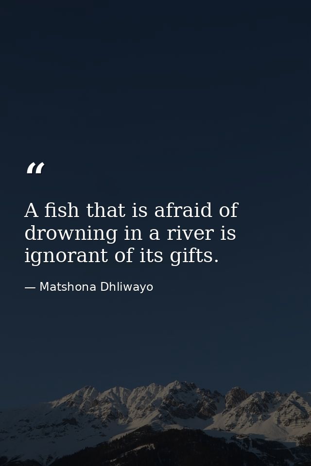 A fish that is afraid of drowning in a river is ignorant of its gifts. — Matshona Dhliwayo