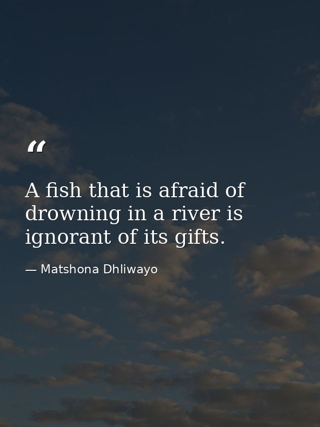 A fish that is afraid of drowning in a river is ignorant of its gifts. — Matshona Dhliwayo