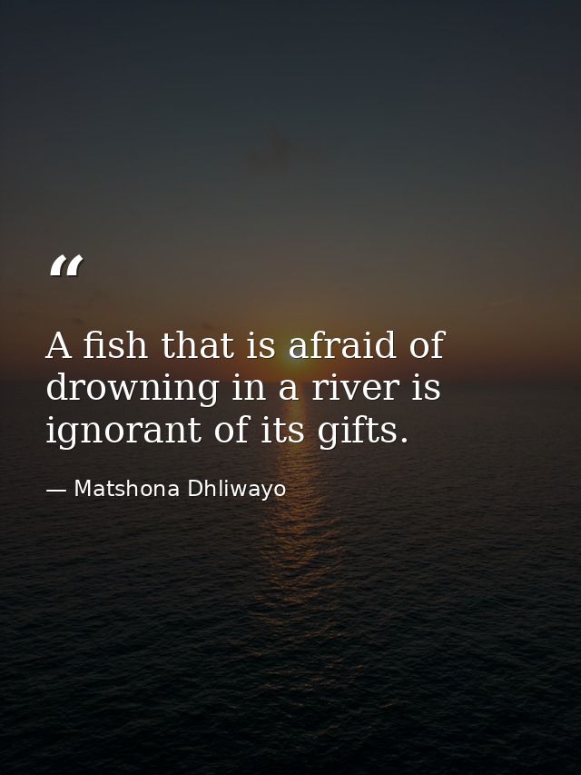 A fish that is afraid of drowning in a river is ignorant of its gifts. — Matshona Dhliwayo