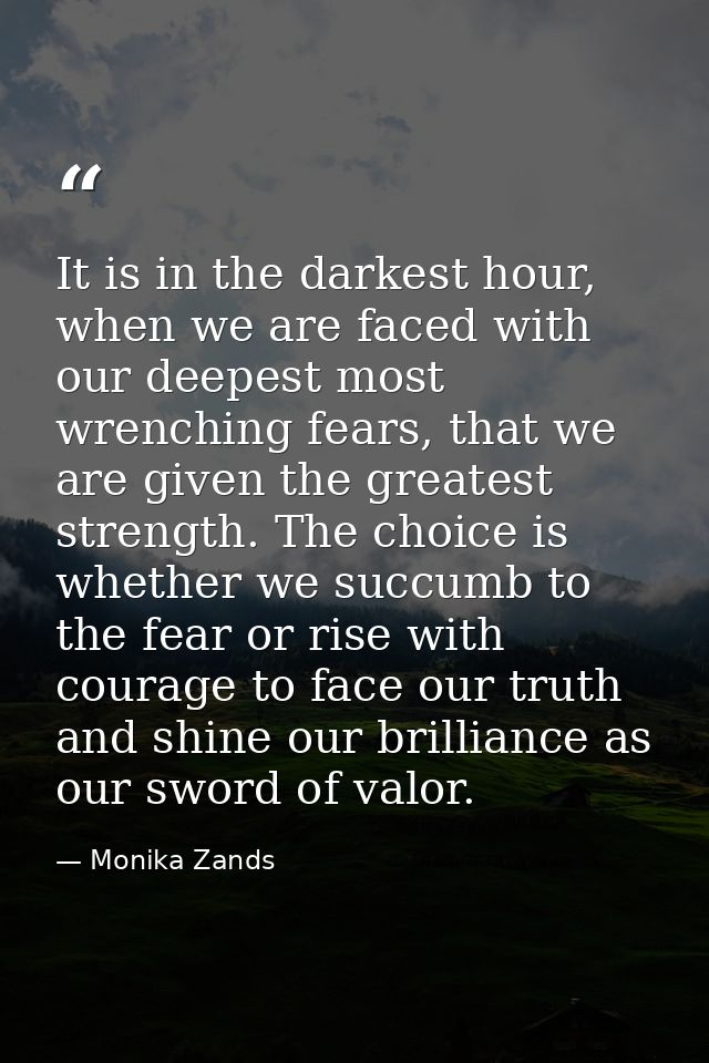 It is in the darkest hour, when we are faced with our deepest most wrenching fears, that we are given the greatest stren — Monika Zands