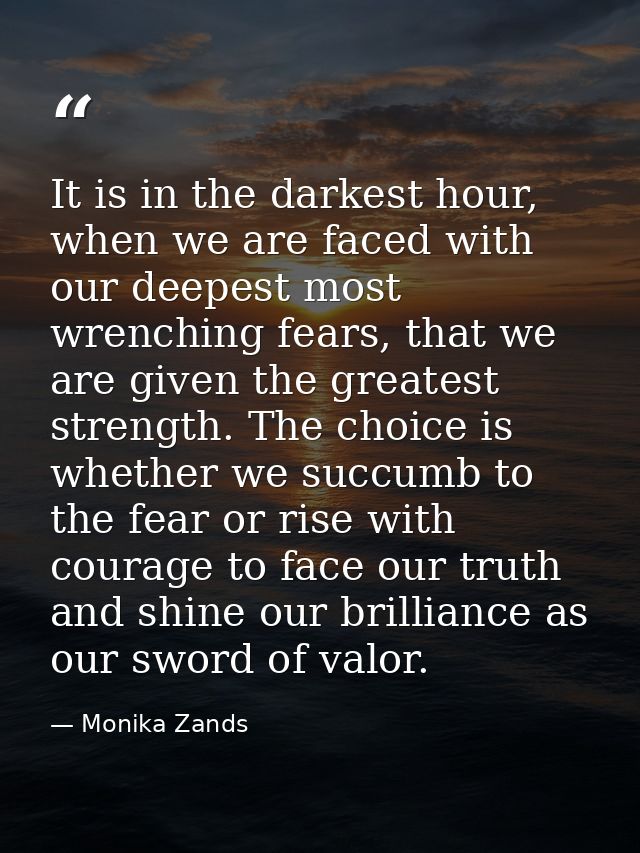 It is in the darkest hour, when we are faced with our deepest most wrenching fears, that we are given the greatest stren — Monika Zands