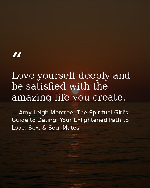 Love yourself deeply and be satisfied with the amazing life you create. — Amy Leigh Mercree, The Spiritual Girl's Guide to Dating: Your Enlightened Path to Love, Sex, & Soul Mates