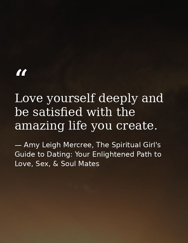 Love yourself deeply and be satisfied with the amazing life you create. — Amy Leigh Mercree, The Spiritual Girl's Guide to Dating: Your Enlightened Path to Love, Sex, & Soul Mates