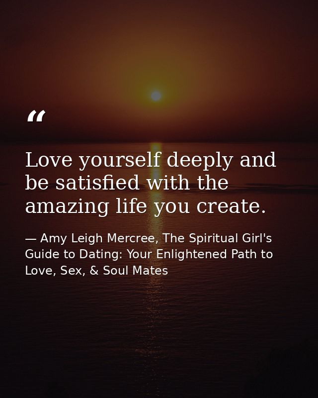 Love yourself deeply and be satisfied with the amazing life you create. — Amy Leigh Mercree, The Spiritual Girl's Guide to Dating: Your Enlightened Path to Love, Sex, & Soul Mates