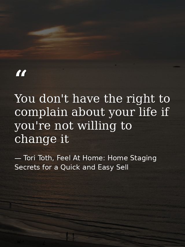 You don't have the right to complain about your life if you're not willing to change it — Tori Toth, Feel At Home: Home Staging Secrets for a Quick and Easy Sell