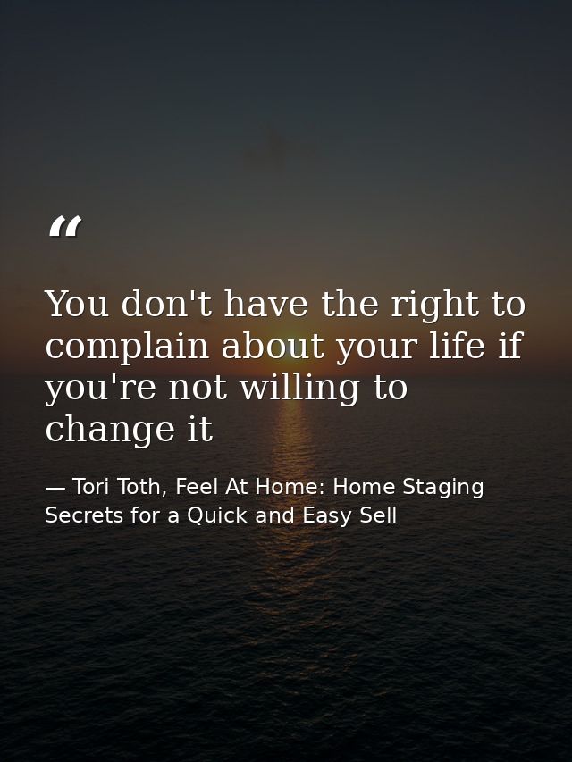 You don't have the right to complain about your life if you're not willing to change it — Tori Toth, Feel At Home: Home Staging Secrets for a Quick and Easy Sell
