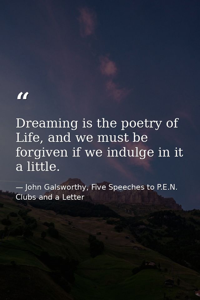 Dreaming is the poetry of Life, and we must be forgiven if we indulge in it a little. — John Galsworthy, Five Speeches to P.E.N. Clubs and a Letter