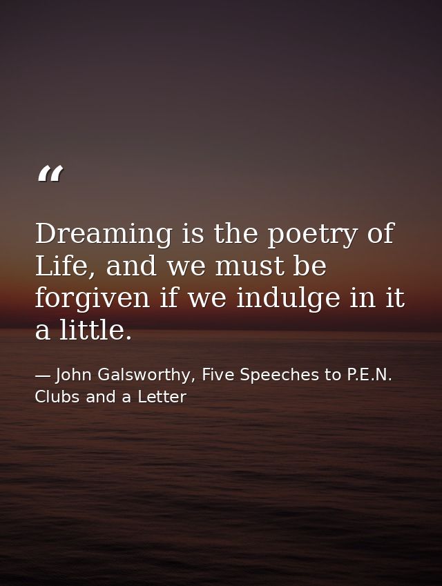 Dreaming is the poetry of Life, and we must be forgiven if we indulge in it a little. — John Galsworthy, Five Speeches to P.E.N. Clubs and a Letter