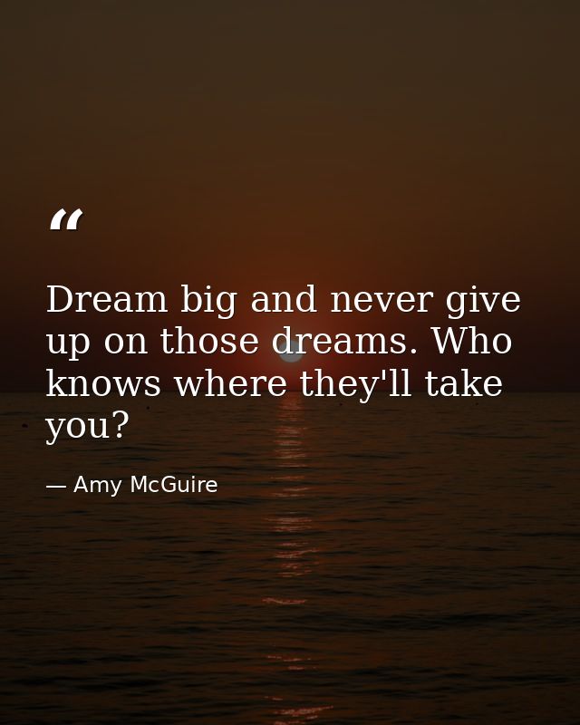 Dream big and never give up on those dreams. Who knows where they'll take you? — Amy McGuire
