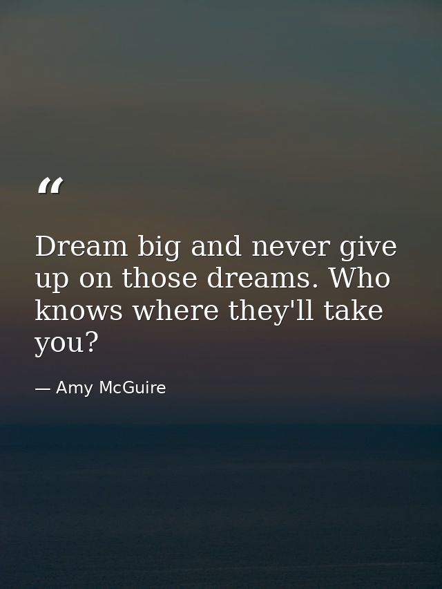 Dream big and never give up on those dreams. Who knows where they'll take you? — Amy McGuire