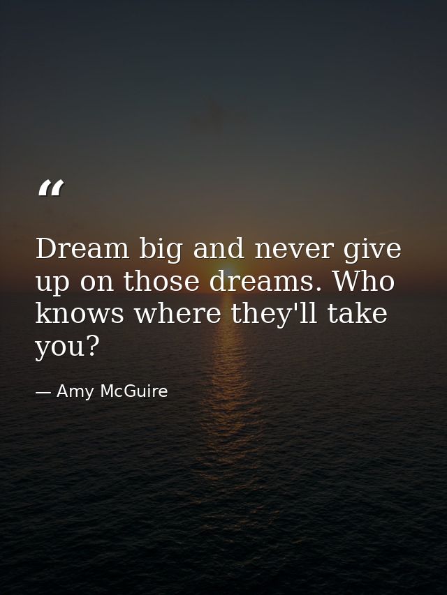 Dream big and never give up on those dreams. Who knows where they'll take you? — Amy McGuire