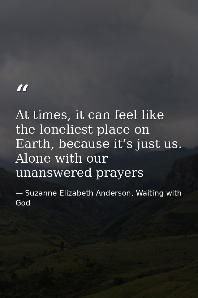 At times, it can feel like the loneliest place on Earth, because it’s just us. Alone with our unanswered prayers — Suzanne Elizabeth Anderson, Waiting with God
