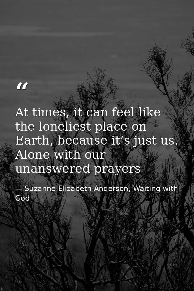 At times, it can feel like the loneliest place on Earth, because it’s just us. Alone with our unanswered prayers — Suzanne Elizabeth Anderson, Waiting with God