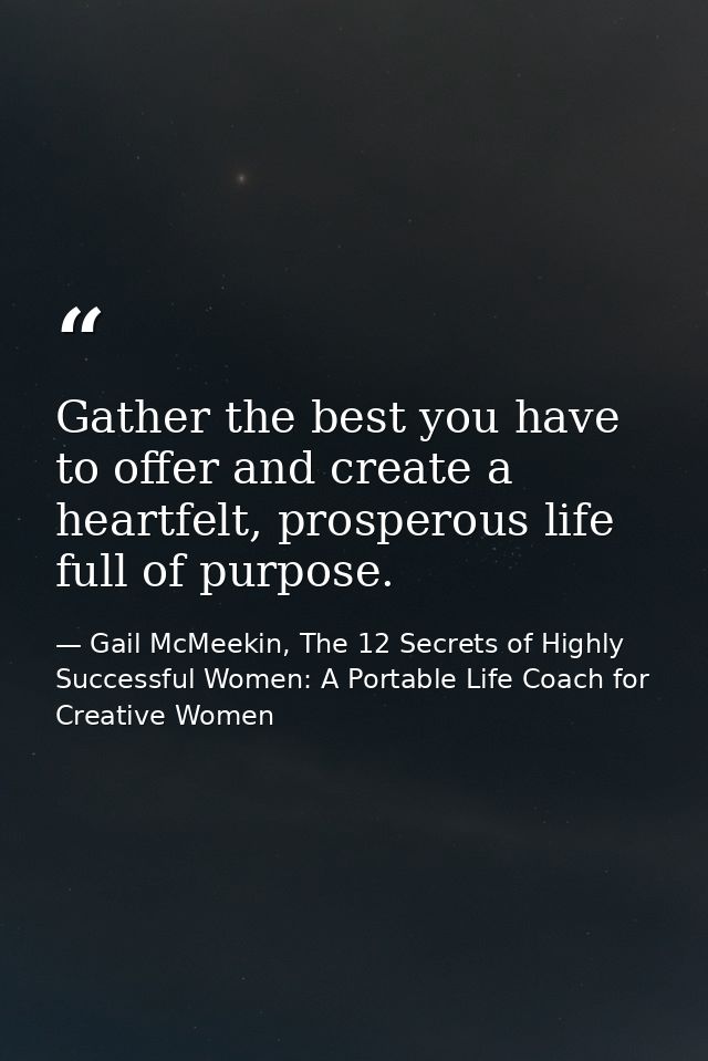 Gather the best you have to offer and create a heartfelt, prosperous life full of purpose. — Gail McMeekin, The 12 Secrets of Highly Successful Women: A Portable Life Coach for Creative Women