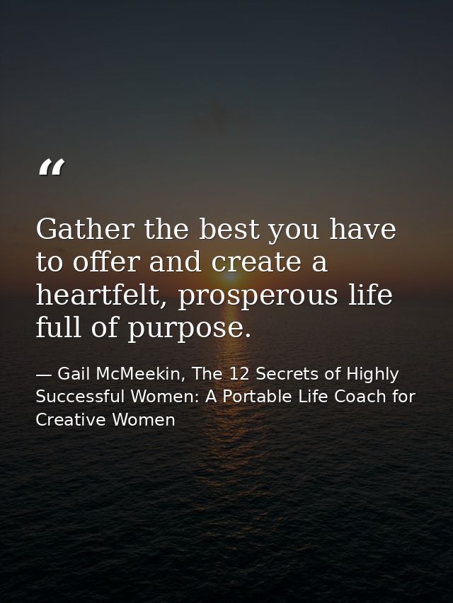 Gather the best you have to offer and create a heartfelt, prosperous life full of purpose. — Gail McMeekin, The 12 Secrets of Highly Successful Women: A Portable Life Coach for Creative Women