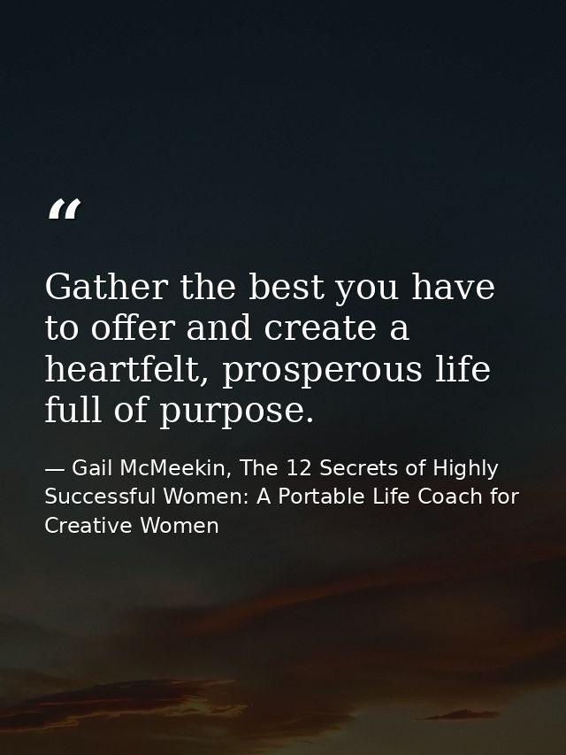 Gather the best you have to offer and create a heartfelt, prosperous life full of purpose. — Gail McMeekin, The 12 Secrets of Highly Successful Women: A Portable Life Coach for Creative Women
