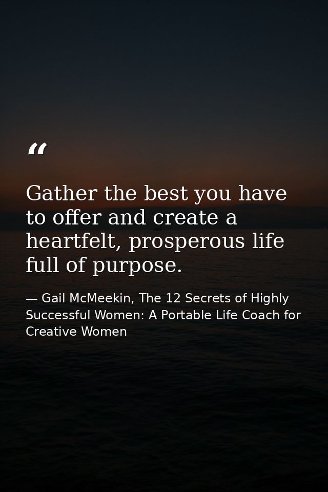 Gather the best you have to offer and create a heartfelt, prosperous life full of purpose. — Gail McMeekin, The 12 Secrets of Highly Successful Women: A Portable Life Coach for Creative Women