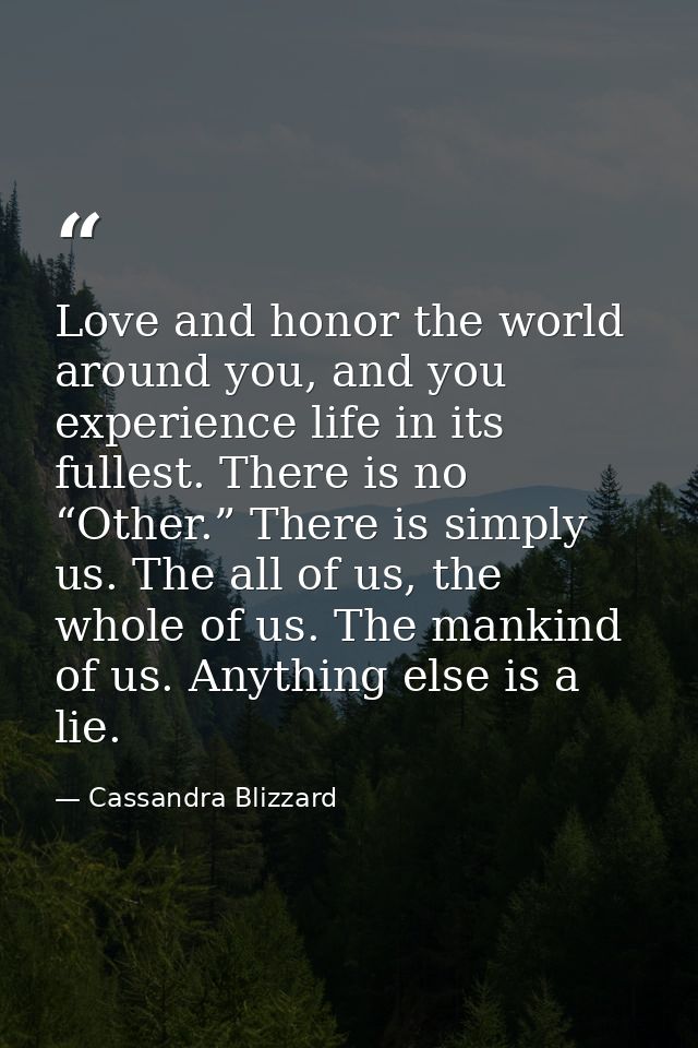 Love and honor the world around you, and you experience life in its fullest. There is no “Other.” There is simply us. Th — Cassandra Blizzard