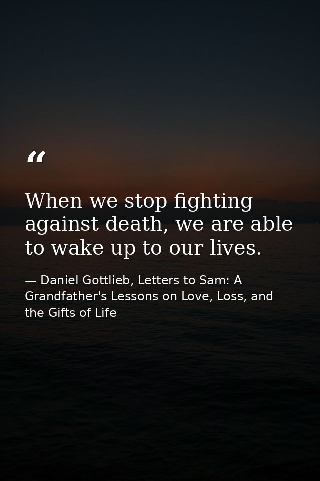 When we stop fighting against death, we are able to wake up to our lives. — Daniel Gottlieb, Letters to Sam: A Grandfather's Lessons on Love, Loss, and the Gifts of Life