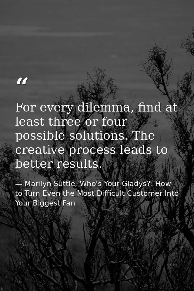For every dilemma, find at least three or four possible solutions. The creative process leads to better results. — Marilyn Suttle, Who's Your Gladys?: How to Turn Even the Most Difficult Customer Into Your Biggest Fan