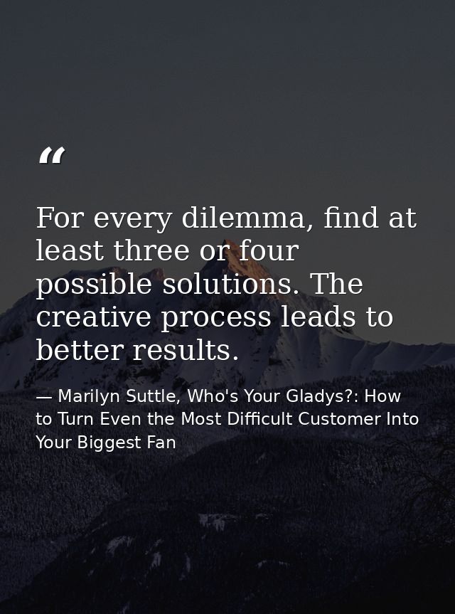 For every dilemma, find at least three or four possible solutions. The creative process leads to better results. — Marilyn Suttle, Who's Your Gladys?: How to Turn Even the Most Difficult Customer Into Your Biggest Fan