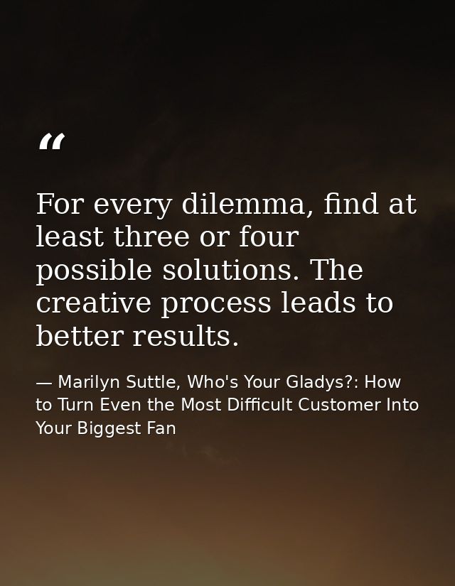 For every dilemma, find at least three or four possible solutions. The creative process leads to better results. — Marilyn Suttle, Who's Your Gladys?: How to Turn Even the Most Difficult Customer Into Your Biggest Fan
