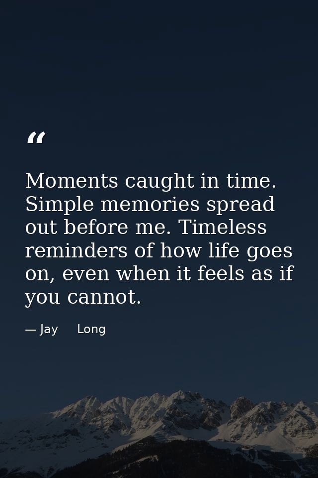 Moments caught in time. Simple memories spread out before me. Timeless reminders of how life goes on, even when it feels — Jay     Long