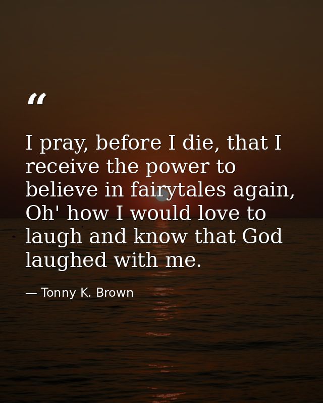 I pray, before I die, that I receive the power to believe in fairytales again, Oh' how I would love to laugh and know th — Tonny K. Brown