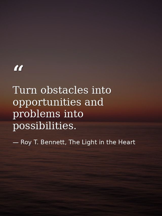 Turn obstacles into opportunities and problems into possibilities. — Roy T. Bennett, The Light in the Heart
