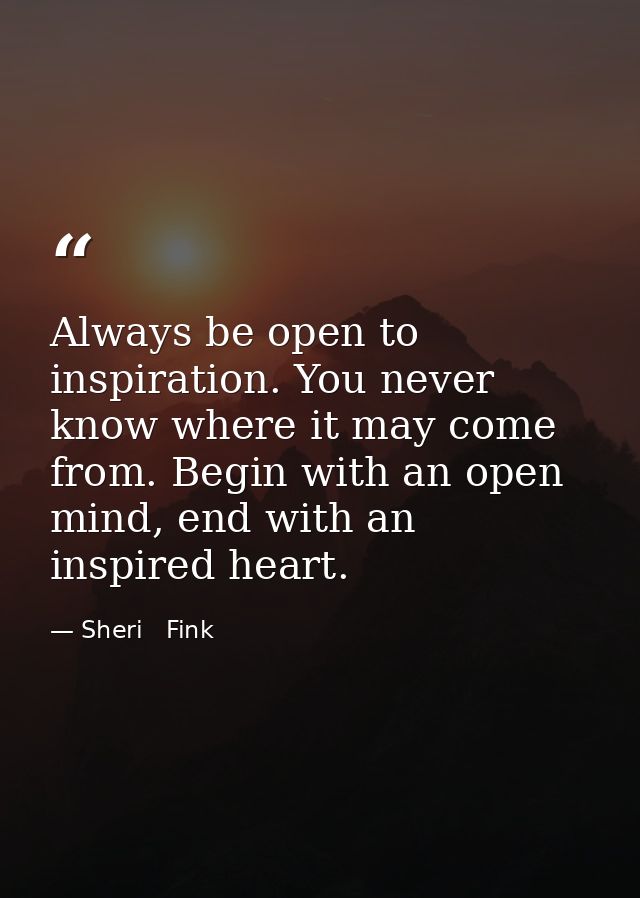 Always be open to inspiration. You never know where it may come from. Begin with an open mind, end with an inspired hear — Sheri   Fink