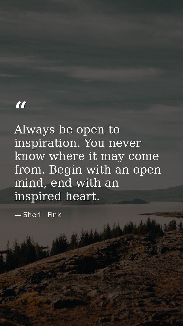 Always be open to inspiration. You never know where it may come from. Begin with an open mind, end with an inspired hear — Sheri   Fink
