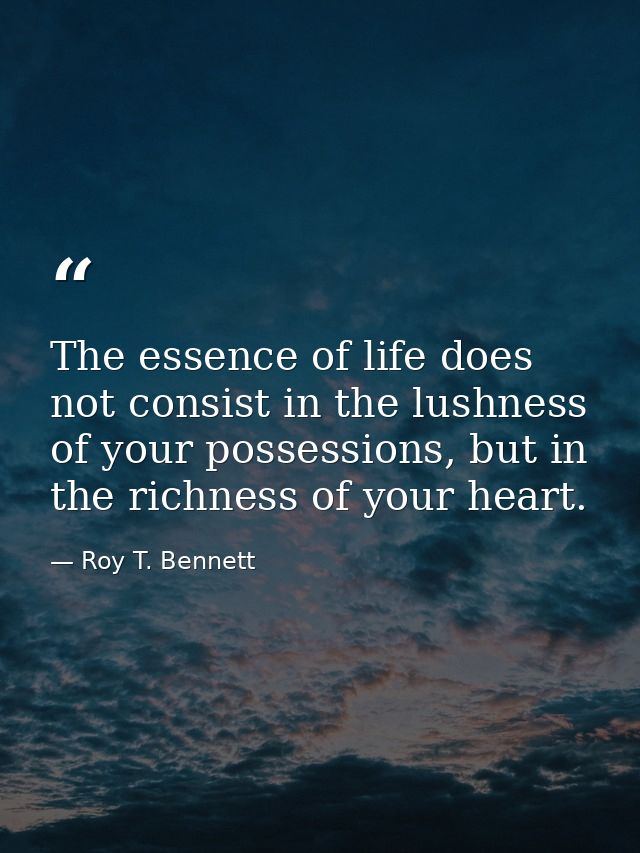 The essence of life does not consist in the lushness of your possessions, but in the richness of your heart. — Roy T. Bennett