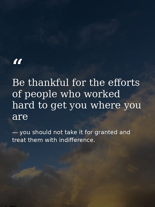Be thankful for the efforts of people who worked hard to get you where you are — you should not take it for granted and treat them with indifference.