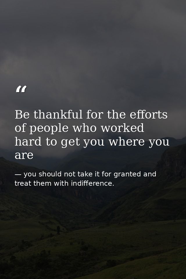 Be thankful for the efforts of people who worked hard to get you where you are — you should not take it for granted and treat them with indifference.