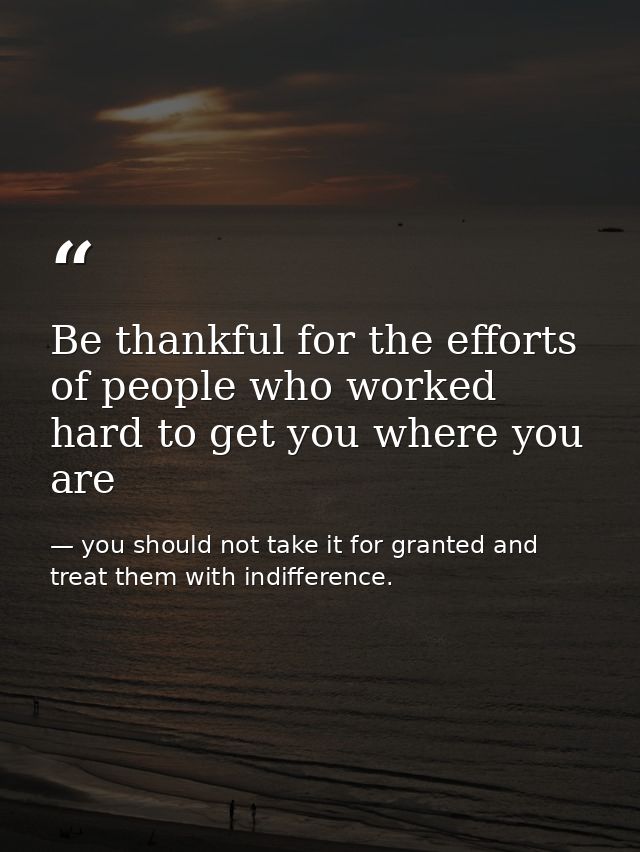 Be thankful for the efforts of people who worked hard to get you where you are — you should not take it for granted and treat them with indifference.