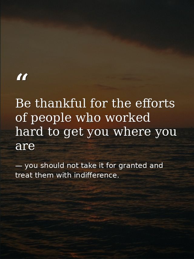 Be thankful for the efforts of people who worked hard to get you where you are — you should not take it for granted and treat them with indifference.