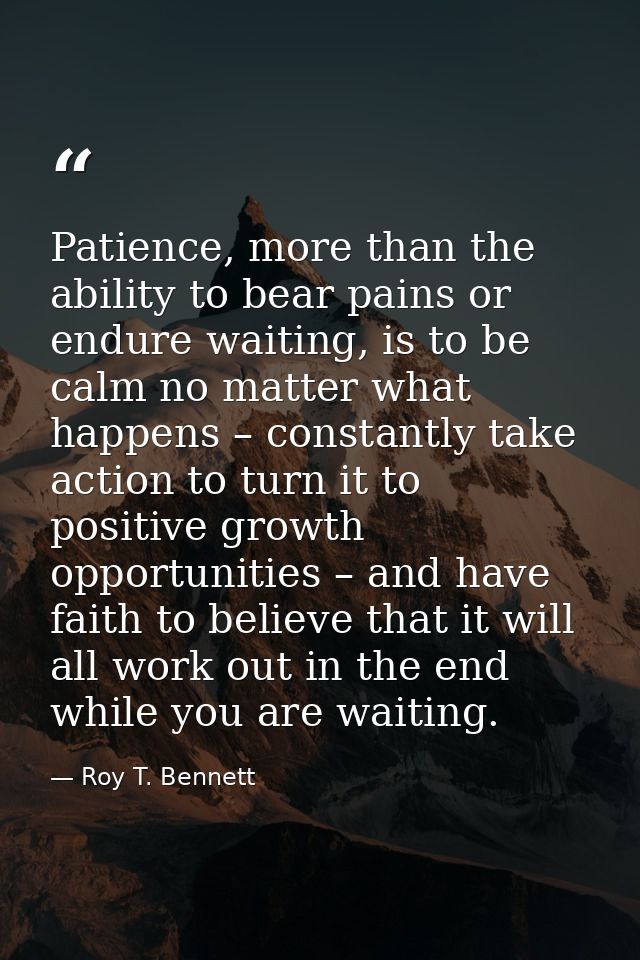 Patience, more than the ability to bear pains or endure waiting, is to be calm no matter what happens – constantly take  — Roy T. Bennett