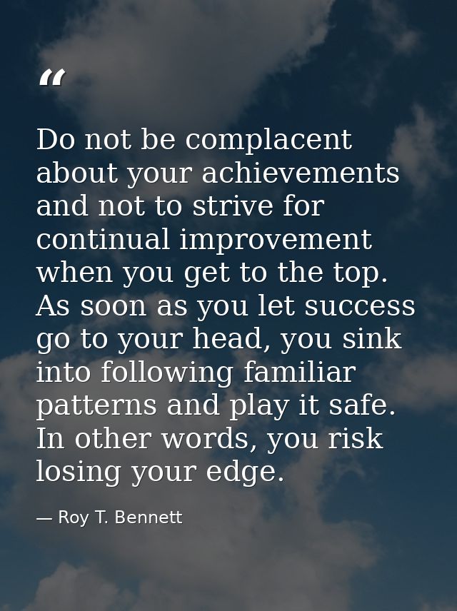 Do not be complacent about your achievements and not to strive for continual improvement when you get to the top. As soo — Roy T. Bennett