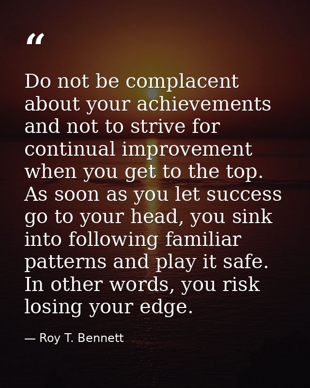 Do not be complacent about your achievements and not to strive for continual improvement when you get to the top. As soo — Roy T. Bennett
