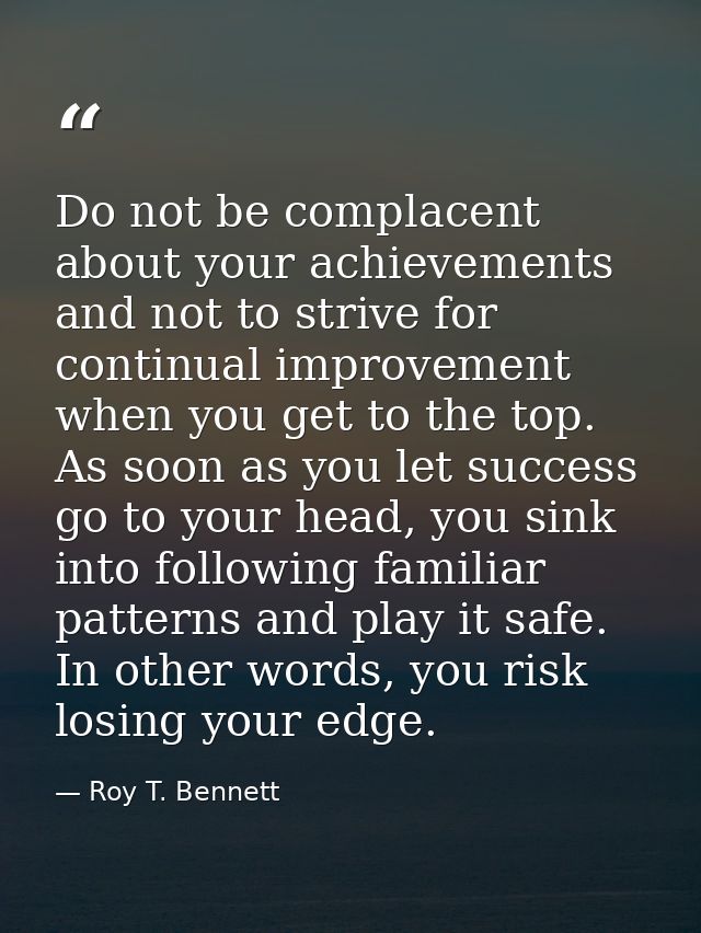 Do not be complacent about your achievements and not to strive for continual improvement when you get to the top. As soo — Roy T. Bennett