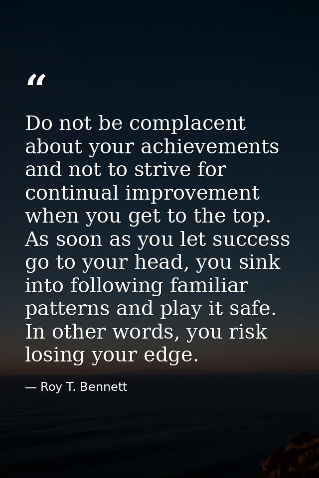 Do not be complacent about your achievements and not to strive for continual improvement when you get to the top. As soo — Roy T. Bennett