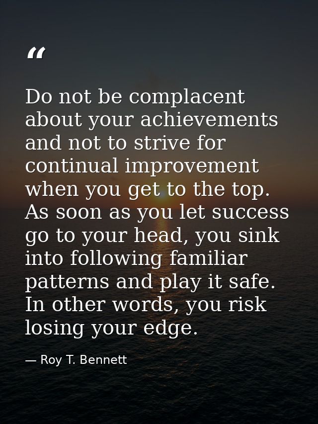 Do not be complacent about your achievements and not to strive for continual improvement when you get to the top. As soo — Roy T. Bennett