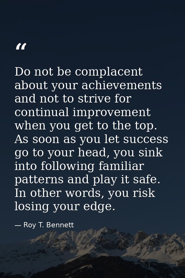Do not be complacent about your achievements and not to strive for continual improvement when you get to the top. As soo — Roy T. Bennett