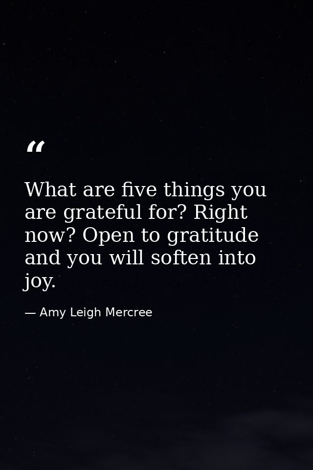 What are five things you are grateful for? Right now? Open to gratitude and you will soften into joy. — Amy Leigh Mercree