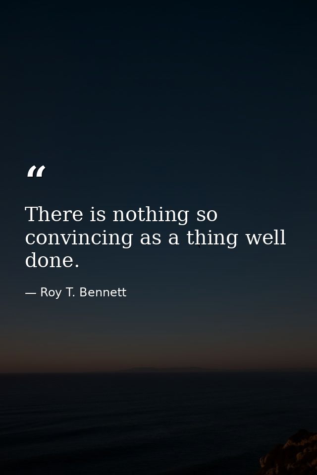 There is nothing so convincing as a thing well done. — Roy T. Bennett