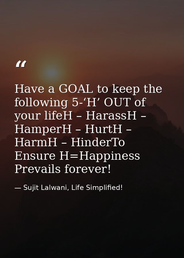 Have a GOAL to keep the following 5-‘H’ OUT of your lifeH – HarassH – HamperH – HurtH – HarmH – HinderTo Ensure H=Happin — Sujit Lalwani, Life Simplified!