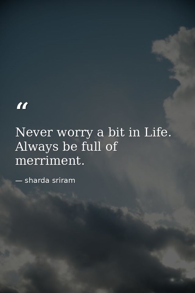 Never worry a bit in Life. Always be full of merriment. — sharda sriram